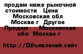 продам ниже рыночной стоимости › Цена ­ 100 - Московская обл., Москва г. Другое » Продам   . Московская обл.,Москва г.